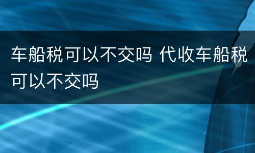 车船税可以不交吗 代收车船税可以不交吗