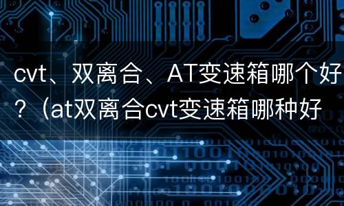 cvt、双离合、AT变速箱哪个好?（at双离合cvt变速箱哪种好）