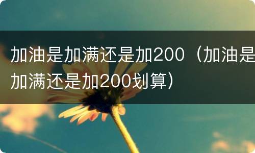 加油是加满还是加200（加油是加满还是加200划算）