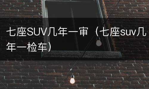 七座SUV几年一审（七座suv几年一检车）