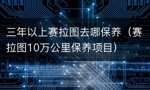 三年以上赛拉图去哪保养（赛拉图10万公里保养项目）