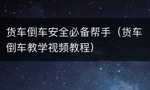 货车倒车安全必备帮手（货车倒车教学视频教程）