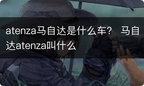 atenza马自达是什么车？ 马自达atenza叫什么