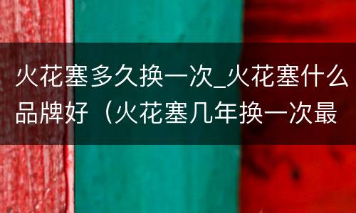 火花塞多久换一次_火花塞什么品牌好（火花塞几年换一次最好）