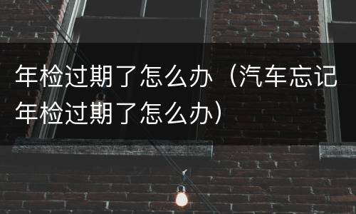 年检过期了怎么办（汽车忘记年检过期了怎么办）