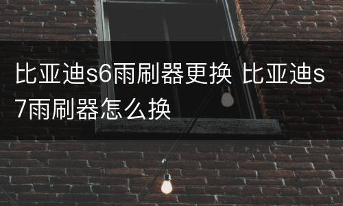 比亚迪s6雨刷器更换 比亚迪s7雨刷器怎么换