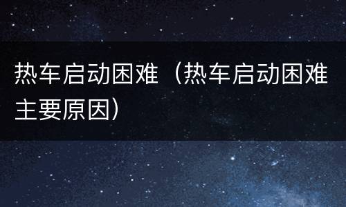 热车启动困难（热车启动困难主要原因）