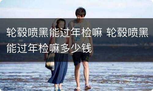 轮毂喷黑能过年检嘛 轮毂喷黑能过年检嘛多少钱