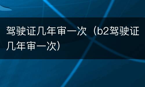 驾驶证几年审一次（b2驾驶证几年审一次）