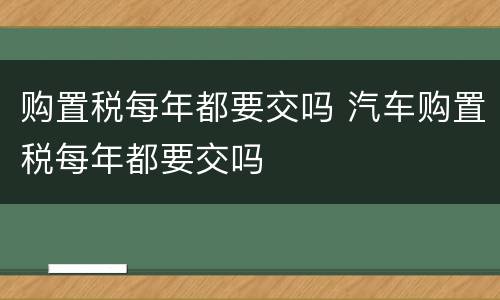 购置税每年都要交吗 汽车购置税每年都要交吗