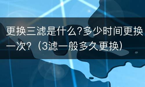 更换三滤是什么?多少时间更换一次?（3滤一般多久更换）
