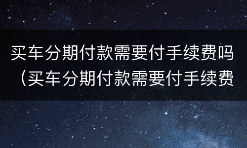 买车分期付款需要付手续费吗（买车分期付款需要付手续费吗）