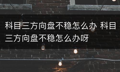 科目三方向盘不稳怎么办 科目三方向盘不稳怎么办呀