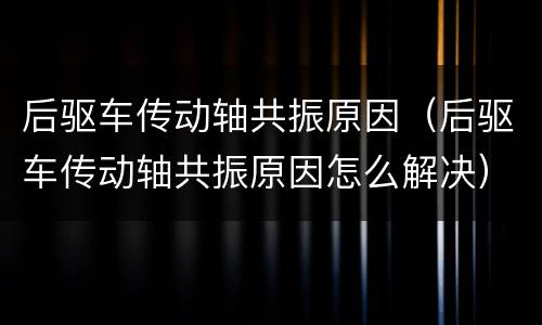 后驱车传动轴共振原因（后驱车传动轴共振原因怎么解决）