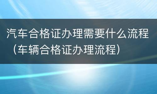 汽车合格证办理需要什么流程（车辆合格证办理流程）