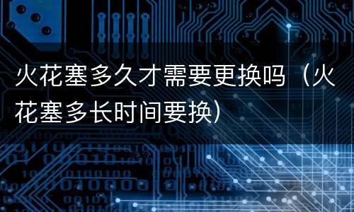 火花塞多久才需要更换吗（火花塞多长时间要换）