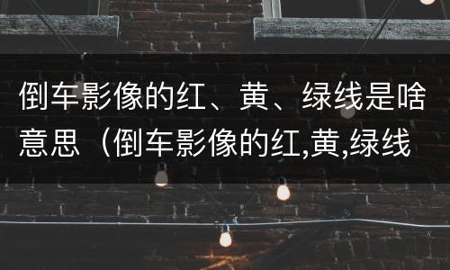 倒车影像的红、黄、绿线是啥意思（倒车影像的红,黄,绿线是啥意思啊）