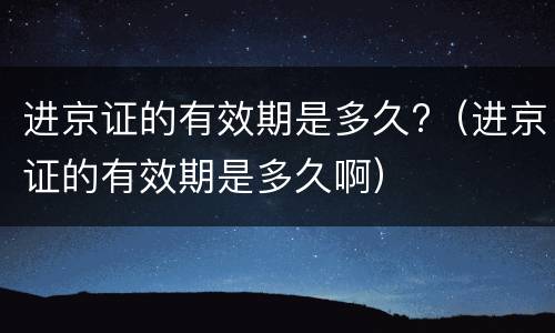 进京证的有效期是多久?（进京证的有效期是多久啊）