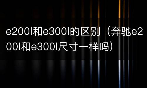 e200l和e300l的区别（奔驰e200l和e300l尺寸一样吗）