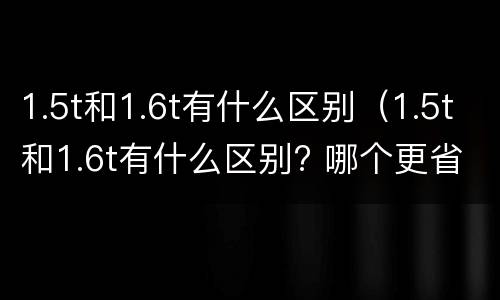 1.5t和1.6t有什么区别（1.5t和1.6t有什么区别? 哪个更省油?）