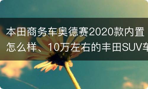 本田商务车奥德赛2020款内置怎么样、10万左右的丰田SUV车型有哪些？