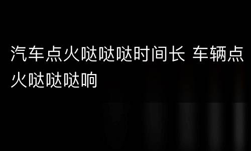 汽车点火哒哒哒时间长 车辆点火哒哒哒响