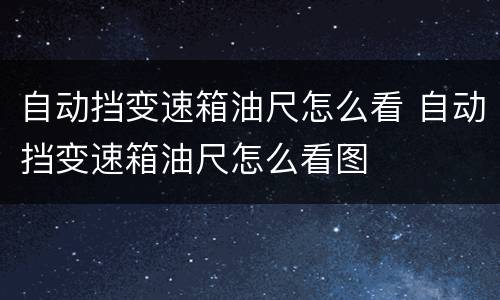 自动挡变速箱油尺怎么看 自动挡变速箱油尺怎么看图
