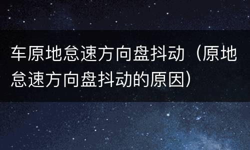 车原地怠速方向盘抖动（原地怠速方向盘抖动的原因）