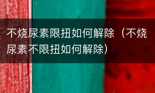 不烧尿素限扭如何解除（不烧尿素不限扭如何解除）