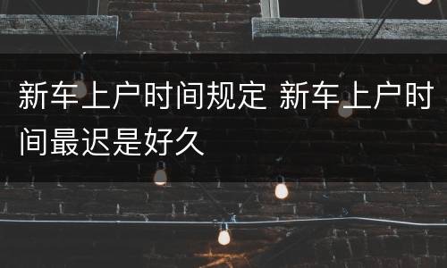 新车上户时间规定 新车上户时间最迟是好久