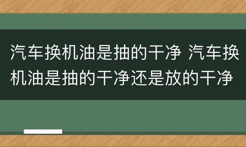 汽车换机油是抽的干净 汽车换机油是抽的干净还是放的干净