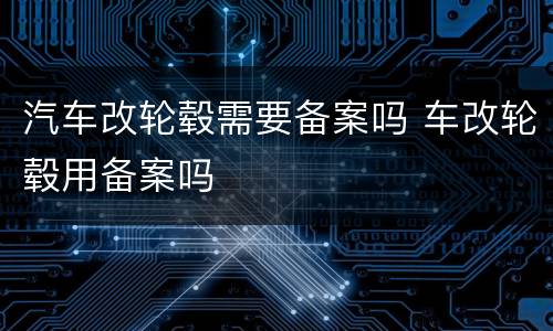 汽车改轮毂需要备案吗 车改轮毂用备案吗