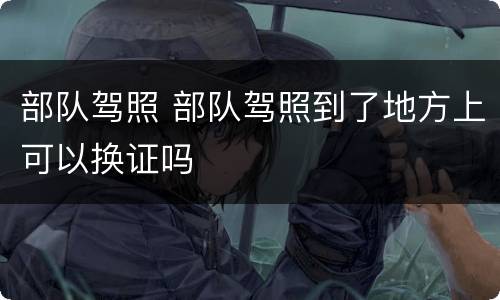 部队驾照 部队驾照到了地方上可以换证吗