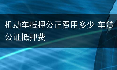 机动车抵押公正费用多少 车贷公证抵押费