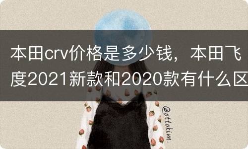 本田crv价格是多少钱，本田飞度2021新款和2020款有什么区别