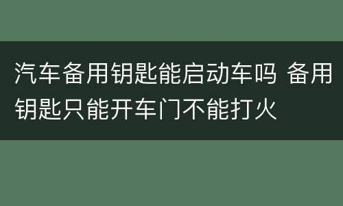 汽车备用钥匙能启动车吗 备用钥匙只能开车门不能打火