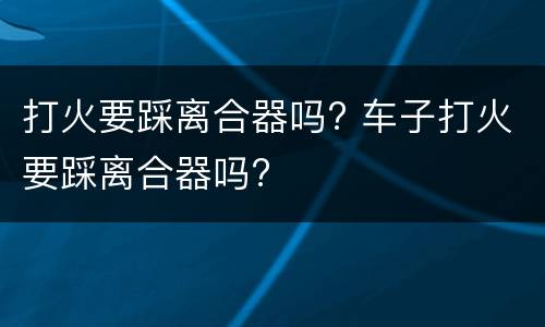 打火要踩离合器吗? 车子打火要踩离合器吗?