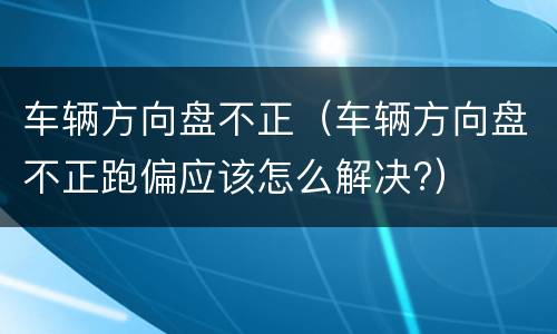 车辆方向盘不正（车辆方向盘不正跑偏应该怎么解决?）