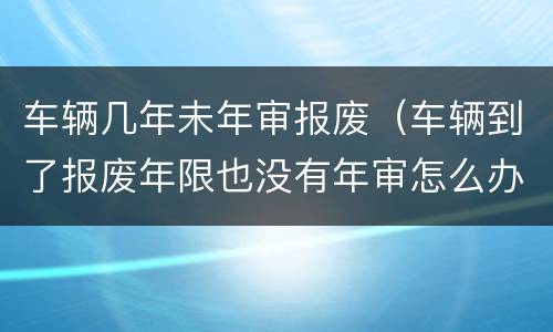 车辆几年未年审报废（车辆到了报废年限也没有年审怎么办）
