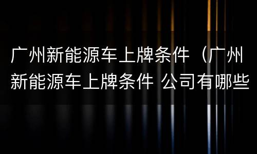 广州新能源车上牌条件（广州新能源车上牌条件 公司有哪些）