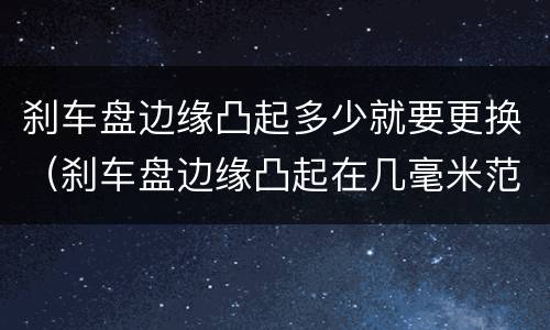 刹车盘边缘凸起多少就要更换（刹车盘边缘凸起在几毫米范围不用换）