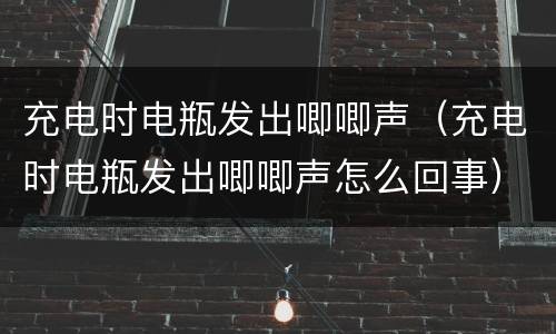 充电时电瓶发出唧唧声（充电时电瓶发出唧唧声怎么回事）