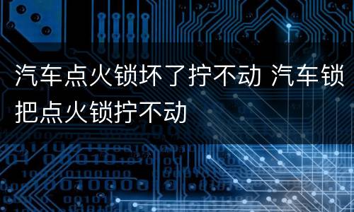 汽车点火锁坏了拧不动 汽车锁把点火锁拧不动