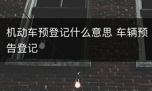 机动车预登记什么意思 车辆预告登记