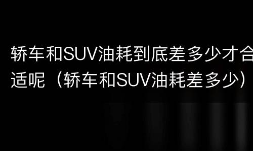 轿车和SUV油耗到底差多少才合适呢（轿车和SUV油耗差多少）