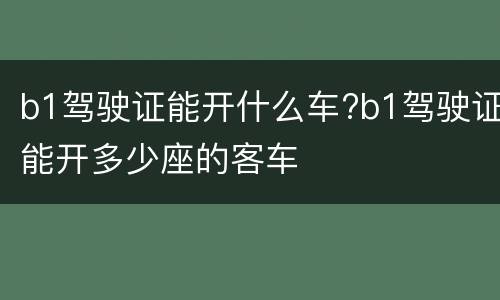 b1驾驶证能开什么车?b1驾驶证能开多少座的客车