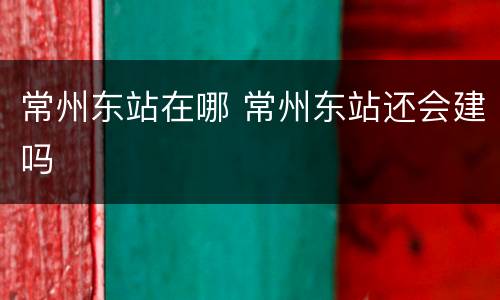 常州东站在哪 常州东站还会建吗