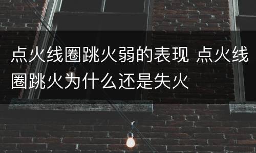点火线圈跳火弱的表现 点火线圈跳火为什么还是失火