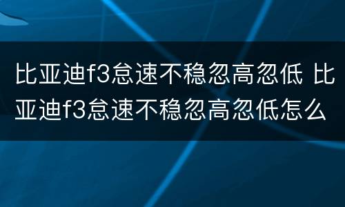 比亚迪f3怠速不稳忽高忽低 比亚迪f3怠速不稳忽高忽低怎么回事