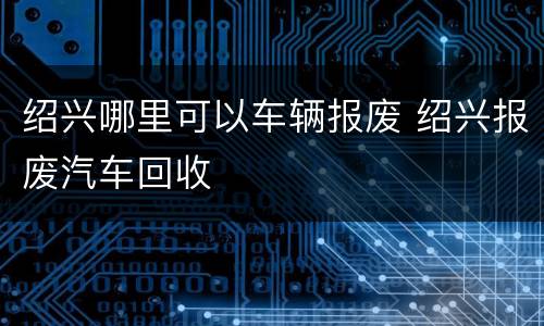 绍兴哪里可以车辆报废 绍兴报废汽车回收